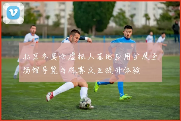 北京冬奥会虚拟人落地应用扩展至场馆导览与观赛交互提升体验