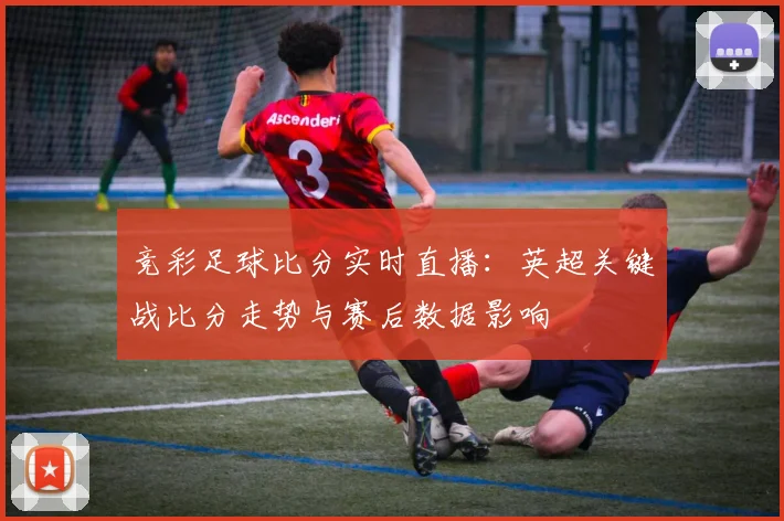 竞彩足球比分实时直播:英超关键战比分走势与赛后数据影响