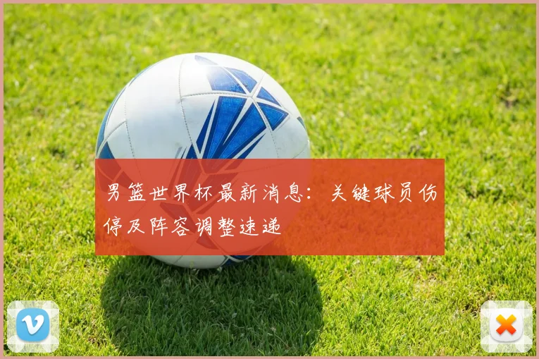 男篮世界杯最新消息：关键球员伤停及阵容调整速递