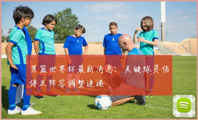 男篮世界杯最新消息：关键球员伤停及阵容调整速递