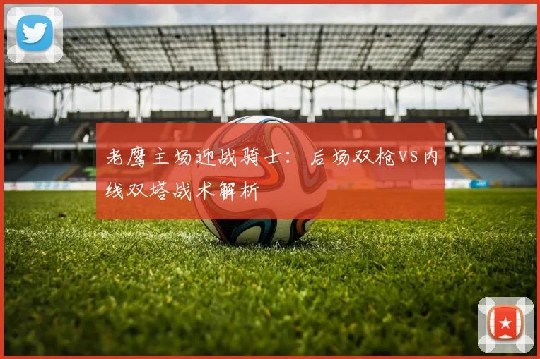 老鹰主场迎战骑士：后场双枪vs内线双塔战术解析