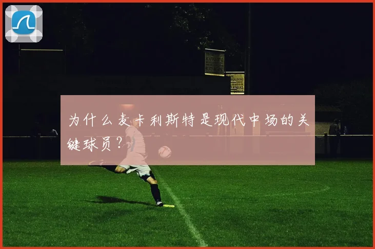 为什么麦卡利斯特是现代中场的关键球员？
