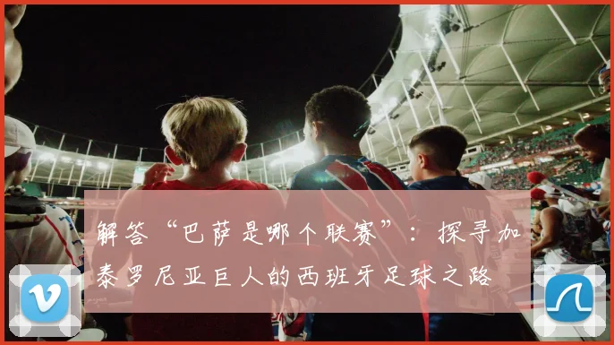 解答“巴萨是哪个联赛”：探寻加泰罗尼亚巨人的西班牙足球之路