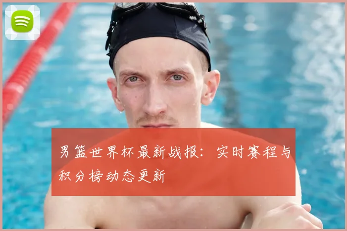 男篮世界杯最新战报：实时赛程与积分榜动态更新