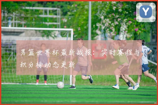 男篮世界杯最新战报：实时赛程与积分榜动态更新