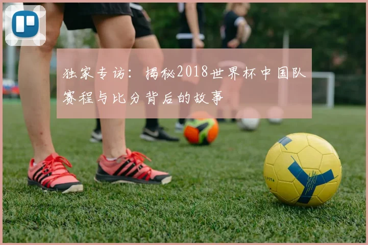 独家专访：揭秘2018世界杯中国队赛程与比分背后的故事
