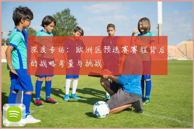 深度专访：欧洲区预选赛赛程背后的战略考量与挑战