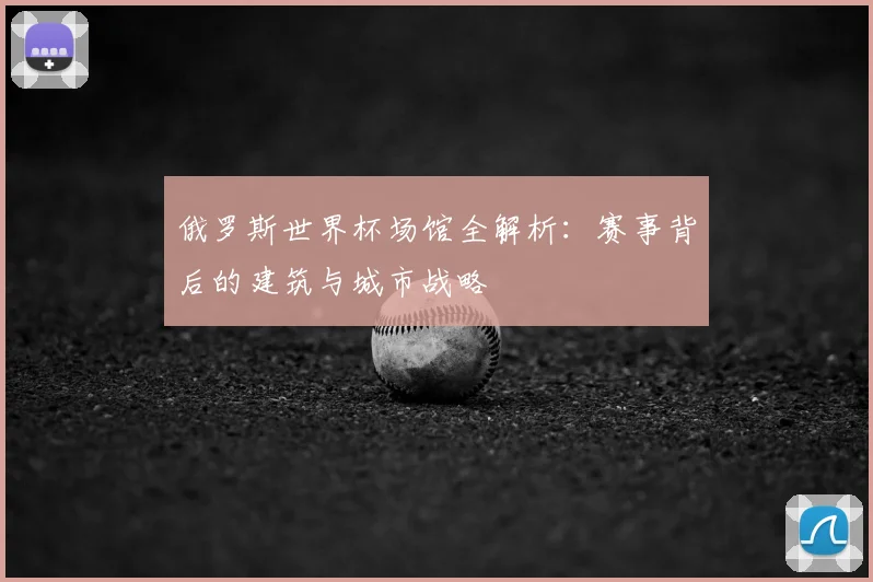 俄罗斯世界杯场馆全解析：赛事背后的建筑与城市战略