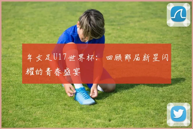 年女足U17世界杯：回顾那届新星闪耀的青春盛宴