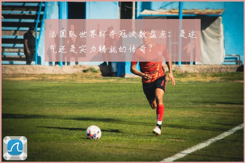 法国队世界杯夺冠次数盘点：是运气还是实力铸就的传奇？