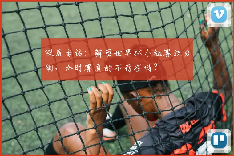 深度专访：解密世界杯小组赛积分制，加时赛真的不存在吗？
