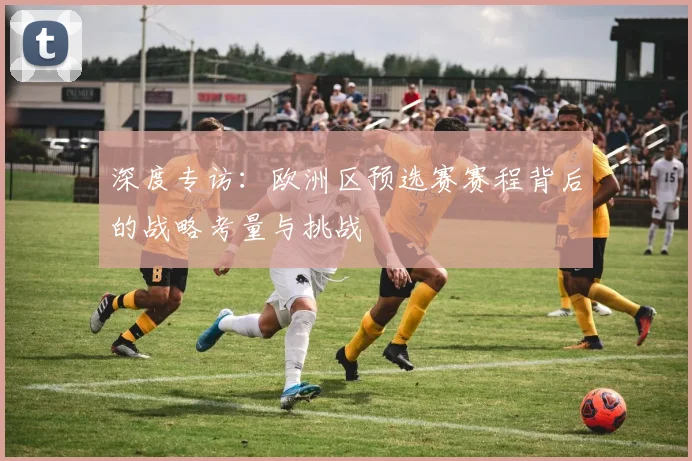 深度专访：欧洲区预选赛赛程背后的战略考量与挑战