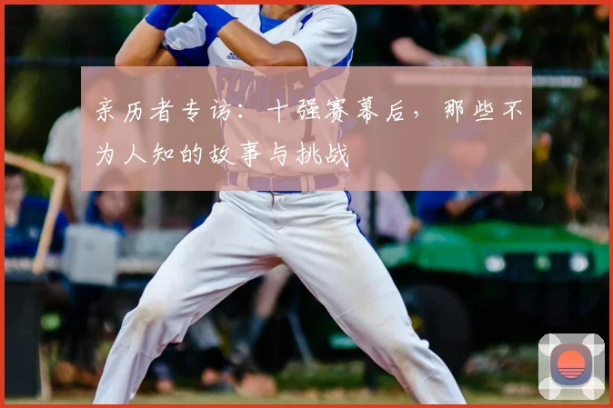 亲历者专访：十强赛幕后，那些不为人知的故事与挑战