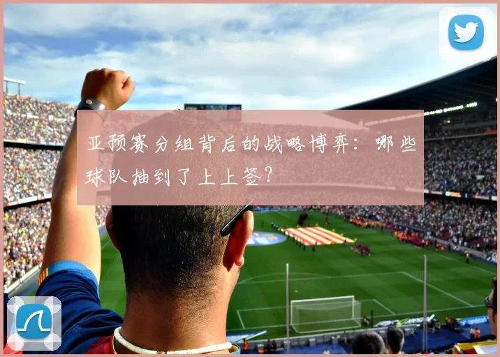 亚预赛分组背后的战略博弈：哪些球队抽到了上上签？