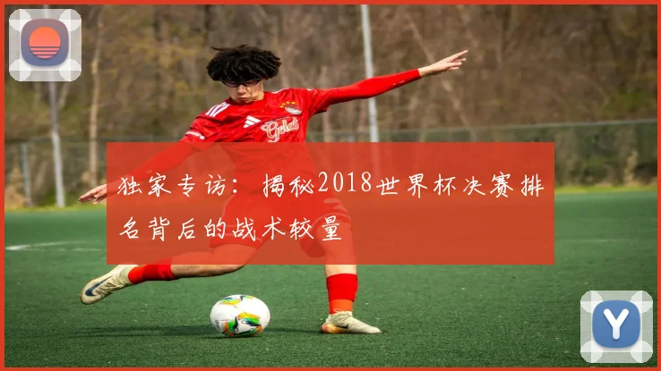 独家专访：揭秘2018世界杯决赛排名背后的战术较量