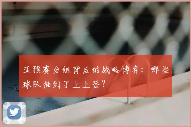 亚预赛分组背后的战略博弈：哪些球队抽到了上上签？